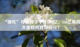 “哪吒”导演饺子十年挣2亿，150亿票房大蛋糕究竟如何分？