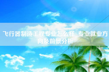 飞行器制造工程专业怎么样_专业就业方向及前景分析