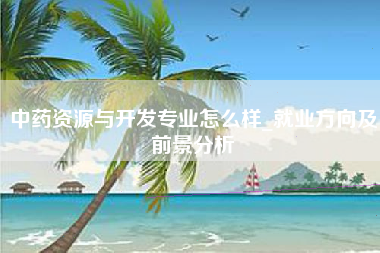 中药资源与开发专业怎么样_就业方向及前景分析