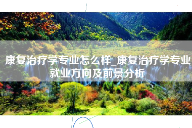 康复治疗学专业怎么样_康复治疗学专业就业方向及前景分析